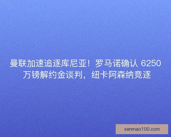 曼联加速追逐库尼亚！罗马诺确认 6250 万镑解约金谈判，纽卡阿森纳竞逐