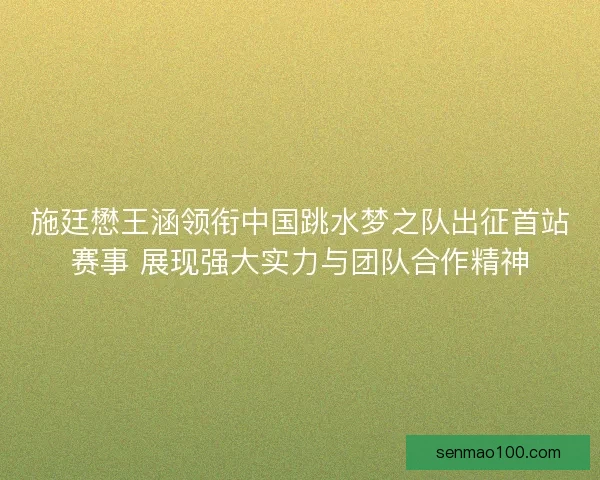 施廷懋王涵领衔中国跳水梦之队出征首站赛事 展现强大实力与团队合作精神