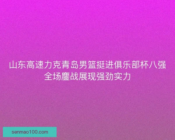 山东高速力克青岛男篮挺进俱乐部杯八强全场鏖战展现强劲实力