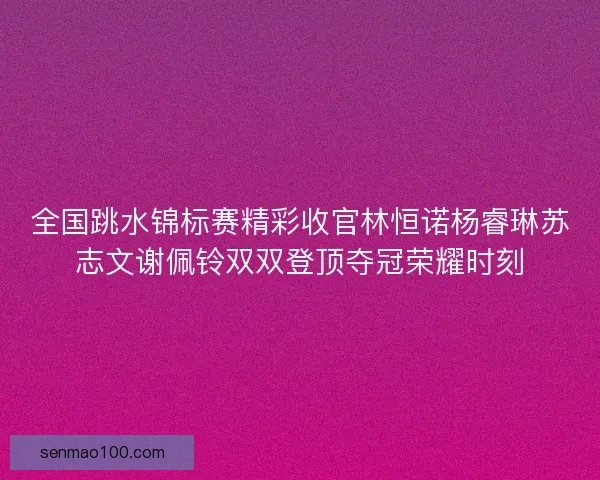 全国跳水锦标赛精彩收官林恒诺杨睿琳苏志文谢佩铃双双登顶夺冠荣耀时刻