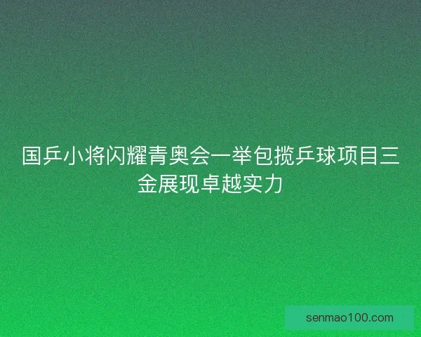 国乒小将闪耀青奥会一举包揽乒球项目三金展现卓越实力